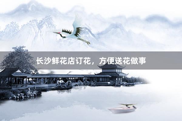 长沙鲜花店订花，方便送花做事